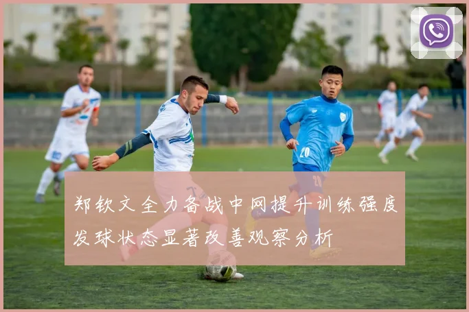 郑钦文全力备战中网提升训练强度发球状态显著改善观察分析