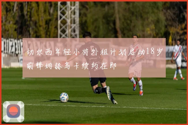切尔西年轻小将外租计划启动18岁前锋姆赫乌卡续约在即