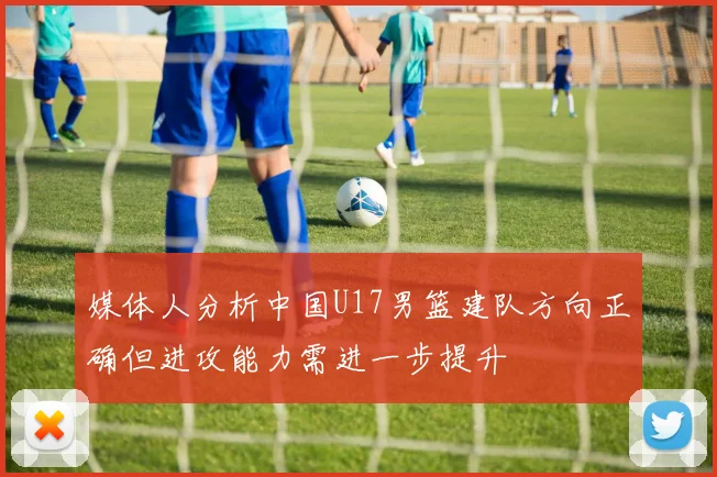媒体人分析中国U17男篮建队方向正确但进攻能力需进一步提升