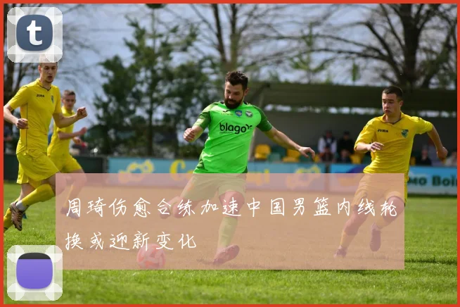 周琦伤愈合练加速中国男篮内线轮换或迎新变化