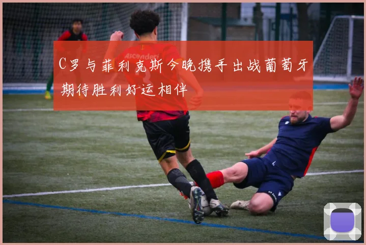 C罗与菲利克斯今晚携手出战葡萄牙期待胜利好运相伴