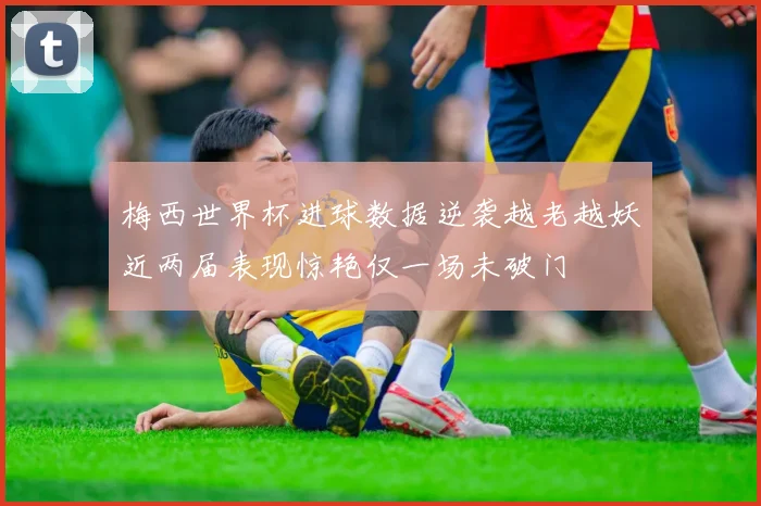 梅西世界杯进球数据逆袭越老越妖近两届表现惊艳仅一场未破门