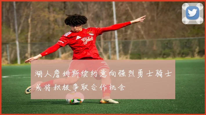 湖人詹姆斯续约意向强烈勇士骑士或将积极争取合作机会