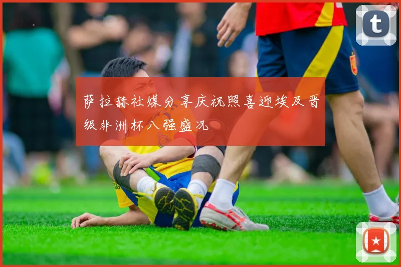 萨拉赫社媒分享庆祝照喜迎埃及晋级非洲杯八强盛况