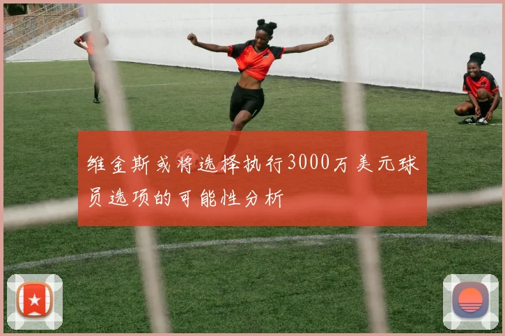 维金斯或将选择执行3000万美元球员选项的可能性分析