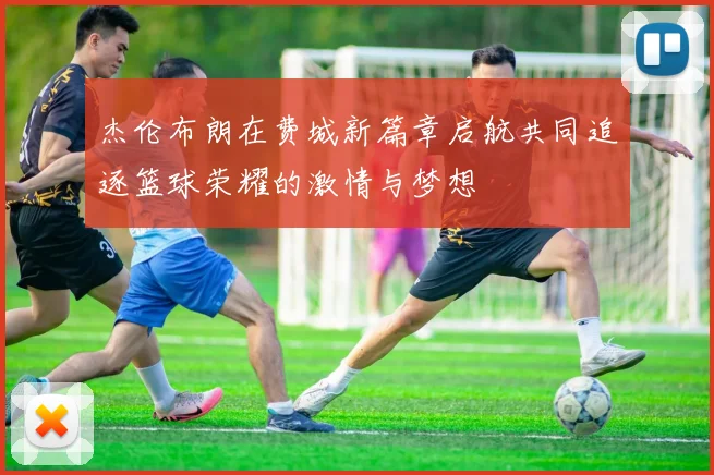 杰伦布朗在费城新篇章启航共同追逐篮球荣耀的激情与梦想