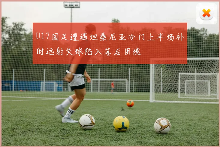 U17国足遭遇坦桑尼亚冷门上半场补时远射失球陷入落后困境