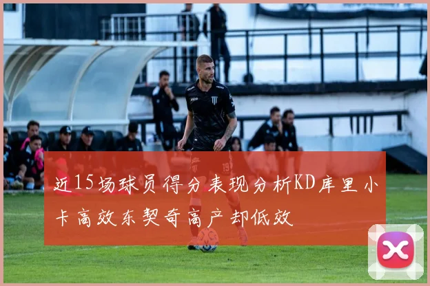 近15场球员得分表现分析KD库里小卡高效东契奇高产却低效