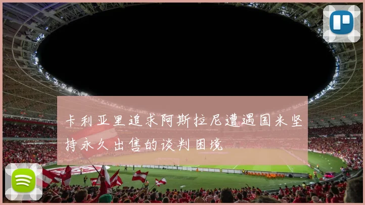 卡利亚里追求阿斯拉尼遭遇国米坚持永久出售的谈判困境