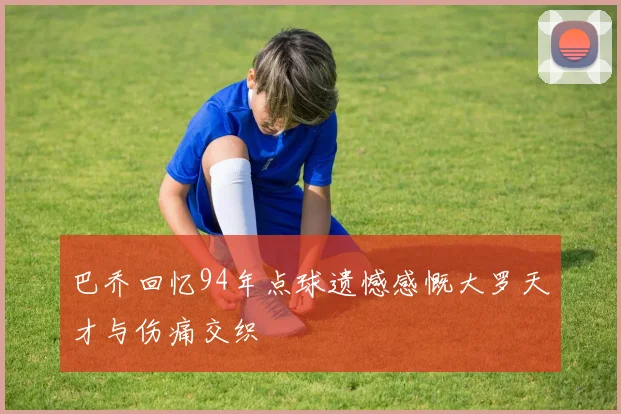 巴乔回忆94年点球遗憾感慨大罗天才与伤痛交织