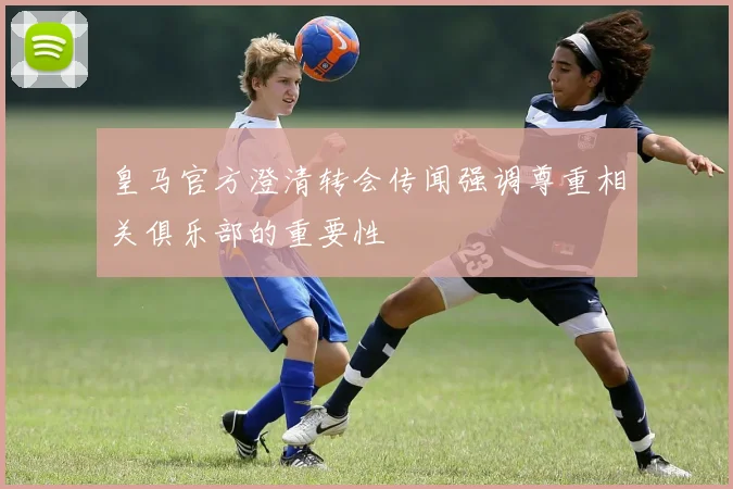 皇马官方澄清转会传闻强调尊重相关俱乐部的重要性