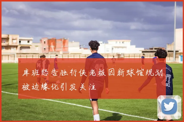 库班怒告独行侠老板因新球馆规划被边缘化引发关注