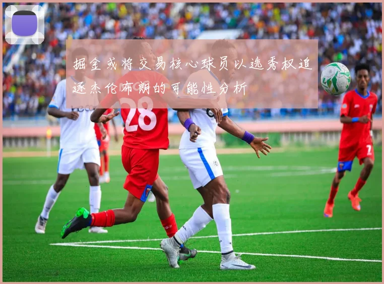 掘金或将交易核心球员以选秀权追逐杰伦布朗的可能性分析