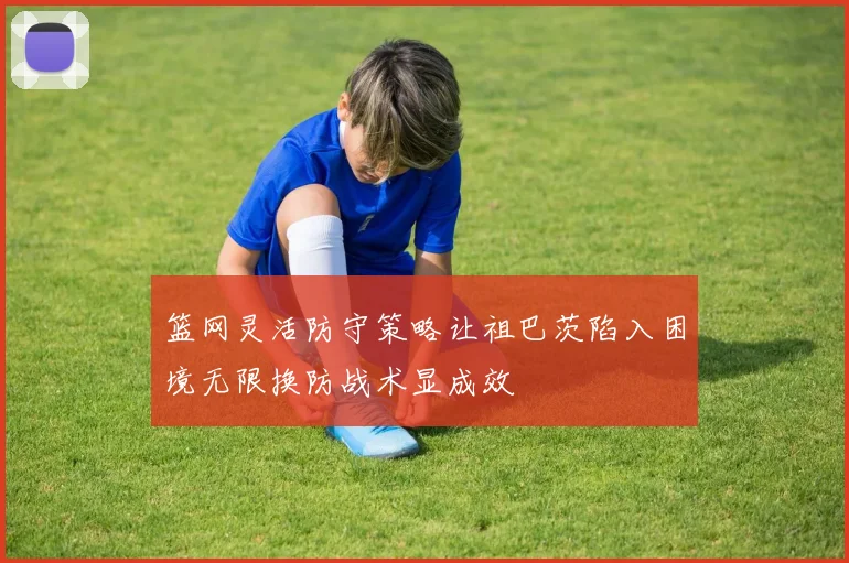 篮网灵活防守策略让祖巴茨陷入困境无限换防战术显成效