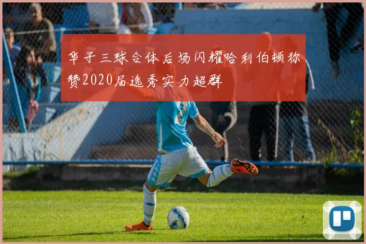 华子三球合体后场闪耀哈利伯顿称赞2020届选秀实力超群