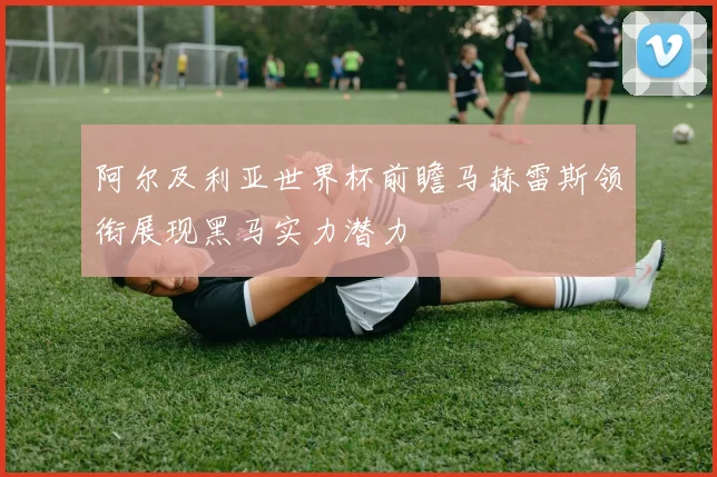 阿尔及利亚世界杯前瞻马赫雷斯领衔展现黑马实力潜力