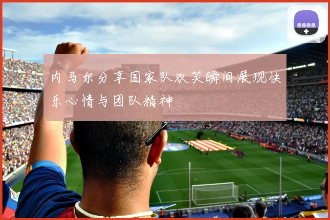 内马尔分享国家队欢笑瞬间展现快乐心情与团队精神