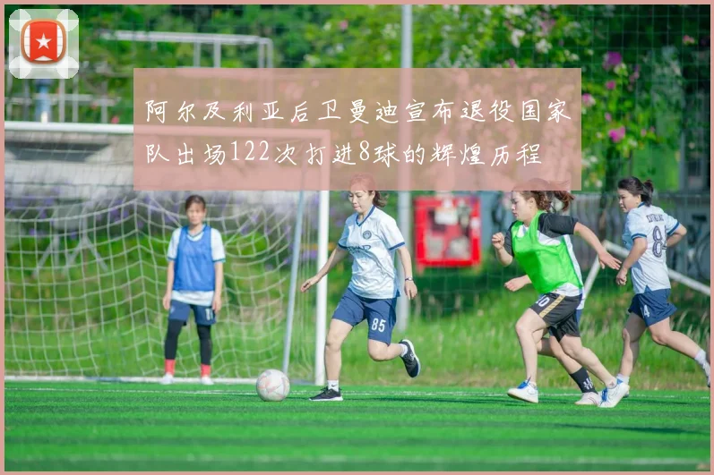 阿尔及利亚后卫曼迪宣布退役国家队出场122次打进8球的辉煌历程