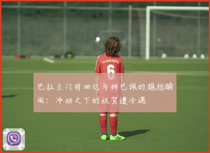 巴拉圭门将回忆与姆巴佩的尴尬瞬间：冲动之下的祝贺遭冷遇