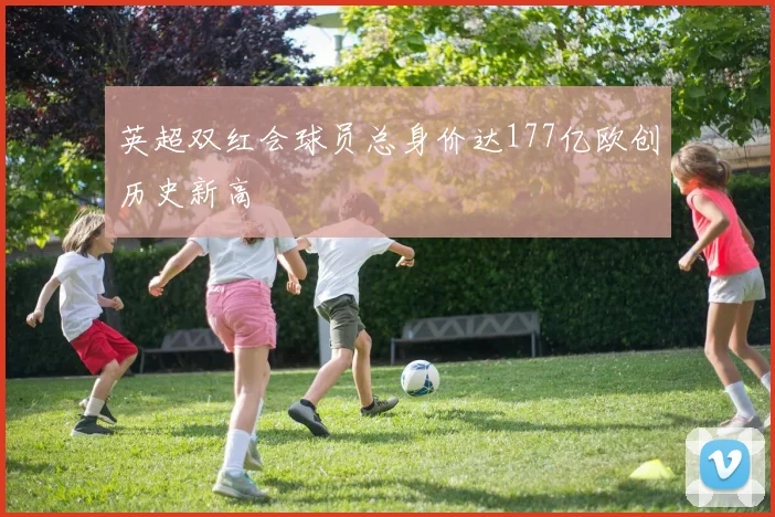 英超双红会球员总身价达177亿欧创历史新高