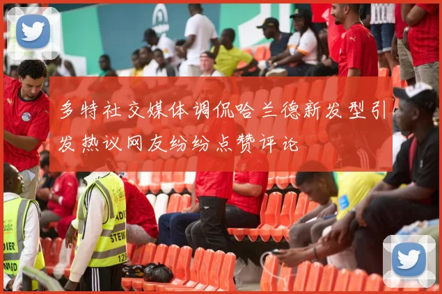 多特社交媒体调侃哈兰德新发型引发热议网友纷纷点赞评论
