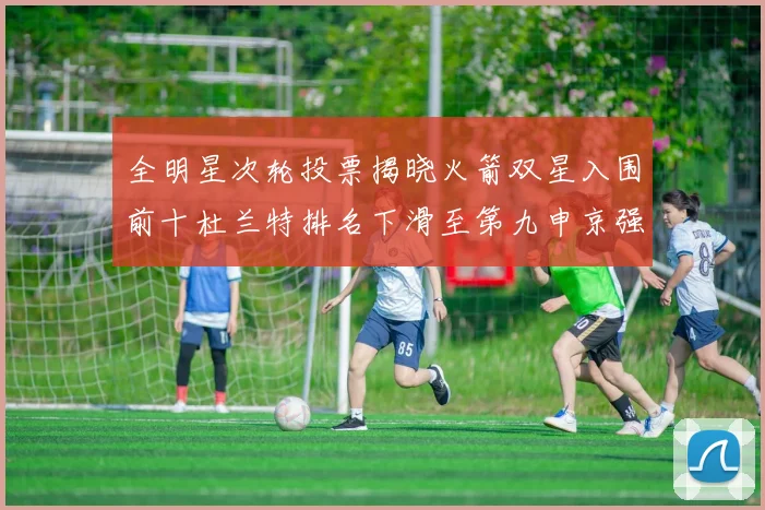 全明星次轮投票揭晓火箭双星入围前十杜兰特排名下滑至第九申京强势晋级第十位