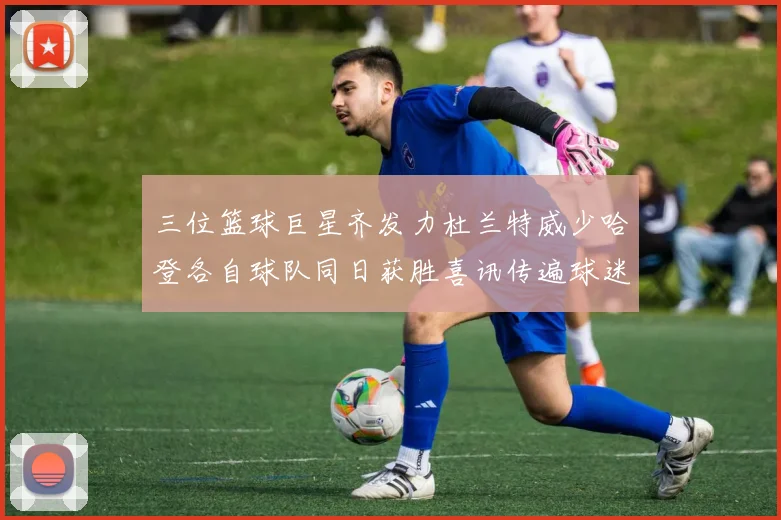 三位篮球巨星齐发力杜兰特威少哈登各自球队同日获胜喜讯传遍球迷圈