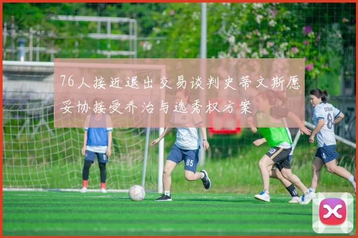 76人接近退出交易谈判史蒂文斯愿妥协接受乔治与选秀权方案
