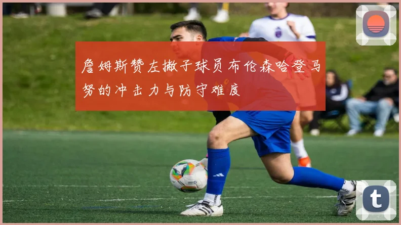 詹姆斯赞左撇子球员布伦森哈登马努的冲击力与防守难度