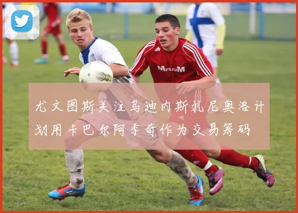 尤文图斯关注乌迪内斯扎尼奥洛计划用卡巴尔阿季奇作为交易筹码