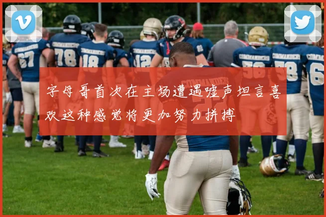 字母哥首次在主场遭遇嘘声坦言喜欢这种感觉将更加努力拼搏