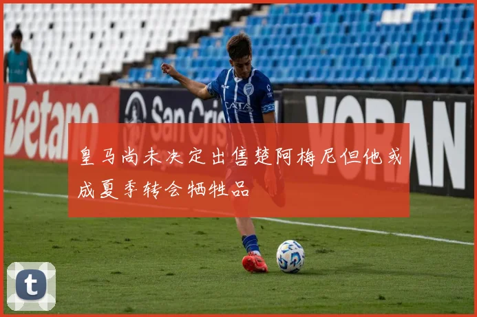 皇马尚未决定出售楚阿梅尼但他或成夏季转会牺牲品