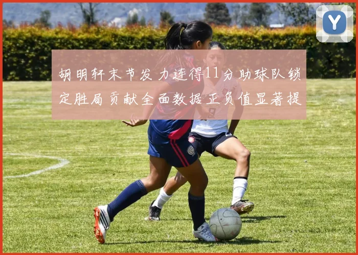 胡明轩末节发力连得11分助球队锁定胜局贡献全面数据正负值显著提升