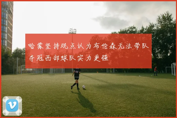 哈蒙坚持观点认为布伦森无法带队夺冠西部球队实力更强